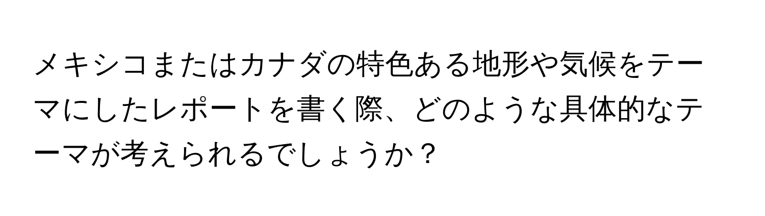メキシコまたはカナダの特色ある地形や気候をテーマにしたレポートを書く際、どのような具体的なテーマが考えられるでしょうか？