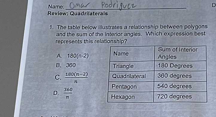 Name:_
D
Review: Quadrilaterals
1. The table below illustrates a relationship between polygons
and the sum of the interior angles. Which expression best
represents this relationship?
A. 180(n-2)
B. 360
C.  (180(n-2))/n 
D.  360/n 