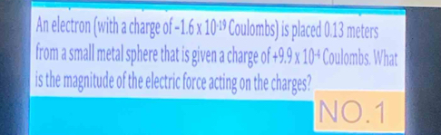 An electron (with a charge of -1.6* 10^(-19) Coulombs) is placed 0.13 meters
from a small metal sphere that is given a charge of +9.9* 10^(-4) Coulombs. What 
is the magnitude of the electric force acting on the charges? 
NO.1