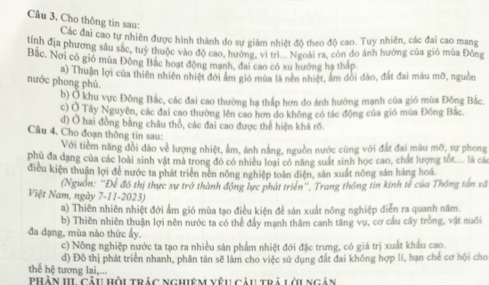 Cho thông tin sau:
Các đai cao tự nhiên được hình thành do sự giảm nhiệt độ theo độ cao. Tuy nhiên, các đai cao mang
tính địa phương sâu sắc, tuỳ thuộc vào độ cao, hưởng, vì trì... Ngoài ra, còn do ảnh hưởng của gió mùa Đồng
Bắc, Nơi có gió mùa Đông Bắc hoạt động mạnh, đai cao có xu hướng hạ thấp.
a) Thuận lợi của thiên nhiên nhiệt đới âm gió mùa là nên nhiệt, âm dổi dào, đất đai màu mỡ, nguồn
nước phong phủ.
b) Ở khu vực Đông Bắc, các đai cao thường hạ thấp hơn do ảnh hướng mạnh của gió mùa Đông Bắc.
c) Ở Tây Nguyên, các đai cao thường lên cao hơn do không có tác động của gió mùa Đông Bắc.
d) Ở hai đồng bằng châu thổ, các đai cao được thể hiện khá rõ.
Câu 4. Cho đoạn thông tin sau:
Với tiềm năng đồi dào về lượng nhiệt, ẩm, ánh nắng, nguồn nước cùng với đất đai màu mỡ, sự phong
phủ đa dạng của các loài sinh vật mà trong đó có nhiều loại có năng suất sinh học cao, chất lượng tốt.... là các
điều kiện thuận lợi để nước ta phát triển nền nông nghiệp toàn diện, sản xuất nông sản hàng hoá
(Nguồn: ''Để đô thị thực sự trở thành động lực phát triển'', Trang thông tin kinh tế của Thông tấn xã
Việt Nam, ngày 7-11-2023)
a) Thiên nhiên nhiệt đới ẩm gió mùa tạo điều kiên để sản xuất nông nghiệp diễn ra quanh năm.
b) Thiên nhiên thuận lợi nên nước ta có thể đẩy mạnh thâm canh tăng vụ, cơ cấu cây trồng, vật nuôi
đa đạng, mùa nào thức ấy.
c) Nông nghiệp nước ta tạo ra nhiều sản phẩm nhiệt đới đặc trưng, có giá trị xuất khẩu cao.
d) Đô thị phát triển nhanh, phân tán sẽ làm cho việc sử dụng đất đai không hợp lí, hạn chẻ cơ hội cho
thế hệ tương lai,...
PHẢN III câu hồi trác nghiêm vêu câu trả lới ngán