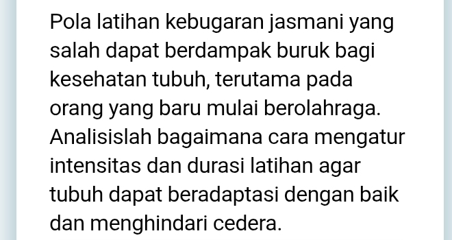 Pola latihan kebugaran jasmani yang 
salah dapat berdampak buruk bagi 
kesehatan tubuh, terutama pada 
orang yang baru mulai berolahraga. 
Analisislah bagaimana cara mengatur 
intensitas dan durasi latihan agar 
tubuh dapat beradaptasi dengan baik 
dan menghindari cedera.