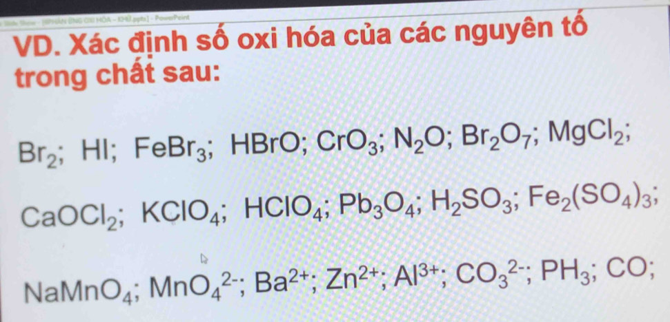 Sde Sow - 1PHAN BNG CX HOA - 1H0.ppts] - PowerPeint 
VD. Xác định số oxi hóa của các nguyên tố 
trong chất sau:
Br_2; HI ; FeBr_3; HBrO; CrO_3; N_2O; Br_2O_7; MgCl_2;
CaOCl_2; KClO_4; HClO_4; Pb_3O_4; H_2SO_3; Fe_2(SO_4)_3;
NaMnO_4; MnO_4^((2-); Ba^2+); Zn^(2+); Al^(3+); CO_3^((2-); PH_3); CO;