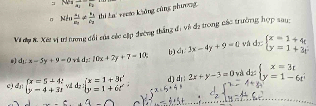 Nếu overline a_2overline b_2
Nếu frac a_1a_2!= frac b_1b_2 thì hai vecto không cùng phương. 
Ví dụ 8. Xét vị trí tương đổi của các cặp đường thẳng dị và d_2 trong các trường hợp sau: 
a) d_E:x-5y+9=0 và d_2:10x+2y+7=10; b) d_1:3x-4y+9=0 và d_2:beginarrayl x=1+4t y=1+3tendarray.
d) d_1:2x+y-3=0 và d_2:beginarrayl x=3t y=1-6t^;endarray.
c) d₁: beginarrayl x=5+4t y=4+3tendarray. và d_2:beginarrayl x=1+8t' y=1+6t'endarray.  ;