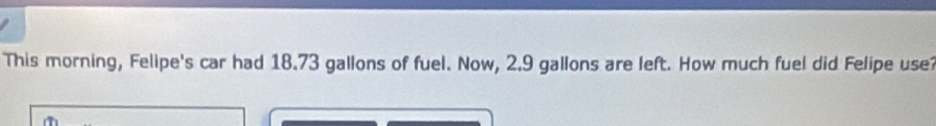 This morning, Felipe's car had 18.73 gallons of fuel. Now, 2.9 gallons are left. How much fuel did Felipe use?