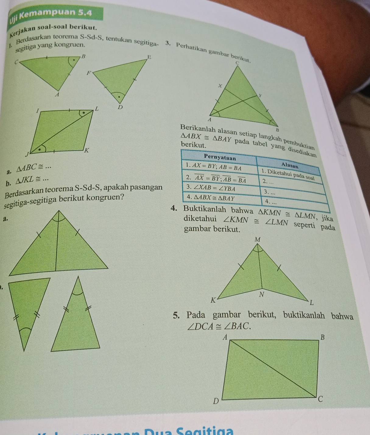 ji Kemampuan 5.4
Kerjakan soal-soal berikut.
segitiga yang kongruen.
1. Berdasarkan teorema S-Sd-S, tentukan segitiga- 3. Perhatikan gambar berikut
in setiap langkah pembukti
berikut.
△ ABX≌ △ BAY pada tabel ya
a. △ ABC≌ ... _
b. △ JKL≌ ... _ 
Berdasarkan teorema S-Sd-S, apakah pasangan
segitiga-segitiga berikut kongruen?
△ KMN≌ △ LMN ， jika
diketahui ∠ KMN≌ ∠ LMN seperti pada
gambar berikut.
5. Pada gambar berikut, buktikanlah bahwa
∠ DCA≌ ∠ BAC.
Dua Segitiga