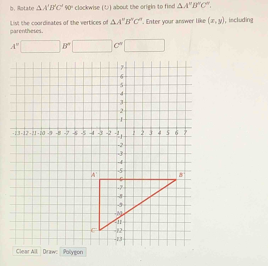 Rotate △ A'B'C'90° clockwise (ひ) about the origin to find △ A''B''C''.
List the coordinates of the vertices of △ A''B''C''. Enter your answer like (x,y) , including
parentheses.
A''□ B'' □ C'' □