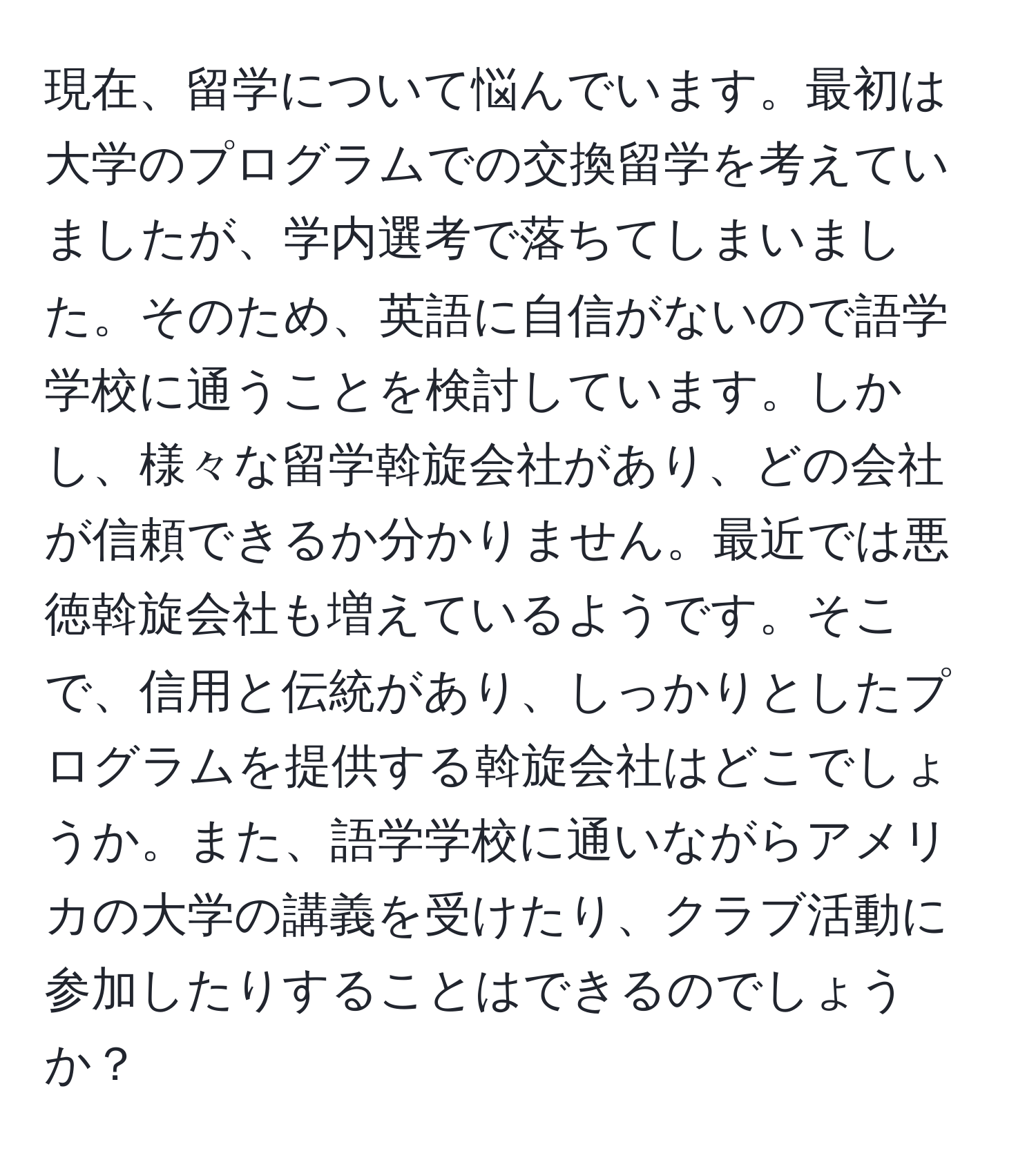 現在、留学について悩んでいます。最初は大学のプログラムでの交換留学を考えていましたが、学内選考で落ちてしまいました。そのため、英語に自信がないので語学学校に通うことを検討しています。しかし、様々な留学斡旋会社があり、どの会社が信頼できるか分かりません。最近では悪徳斡旋会社も増えているようです。そこで、信用と伝統があり、しっかりとしたプログラムを提供する斡旋会社はどこでしょうか。また、語学学校に通いながらアメリカの大学の講義を受けたり、クラブ活動に参加したりすることはできるのでしょうか？