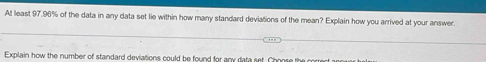 At least 97.96% of the data in any data set lie within how many standard deviations of the mean? Explain how you arrived at your answer. 
Explain how the number of standard deviations could be found for any data set. Choose the corroot