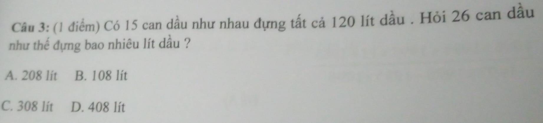 Có 15 can dầu như nhau đựng tất cả 120 lít dầu . Hỏi 26 can dầu
như thế đựng bao nhiêu lít dầu ?
A. 208 lít B. 108 lít
C. 308 lít D. 408 lít