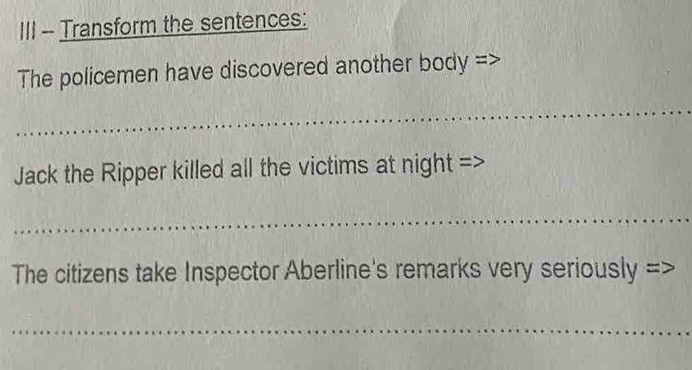 III - Transform the sentences: 
The policemen have discovered another body => 
_ 
Jack the Ripper killed all the victims at night => 
_ 
The citizens take Inspector Aberline's remarks very seriously => 
_