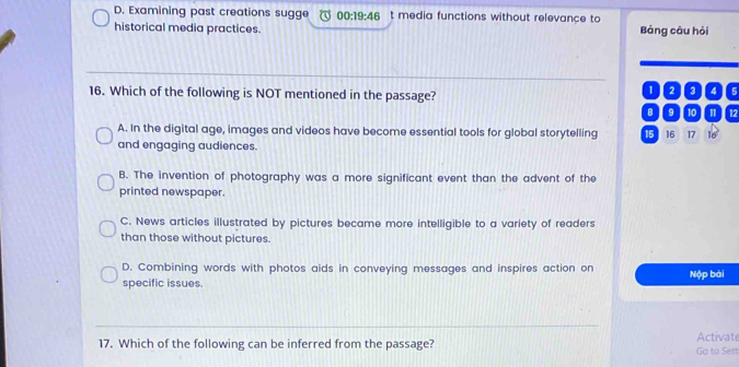 D. Examining past creations sugge 00:19:46 t media functions without relevance to
historical media practices. Bảng câu hỏi
16. Which of the following is NOT mentioned in the passage?
02 4 s
8 9 10 12
A. In the digital age, images and videos have become essential tools for global storytelling 15 16 17 16
and engaging audiences.
B. The invention of photography was a more significant event than the advent of the
printed newspaper.
C. News articles illustrated by pictures became more intelligible to a variety of readers
than those without pictures.
D. Combining words with photos aids in conveying messages and inspires action on Nộp bài
specific issues.
17. Which of the following can be inferred from the passage? Go to Sett Activate