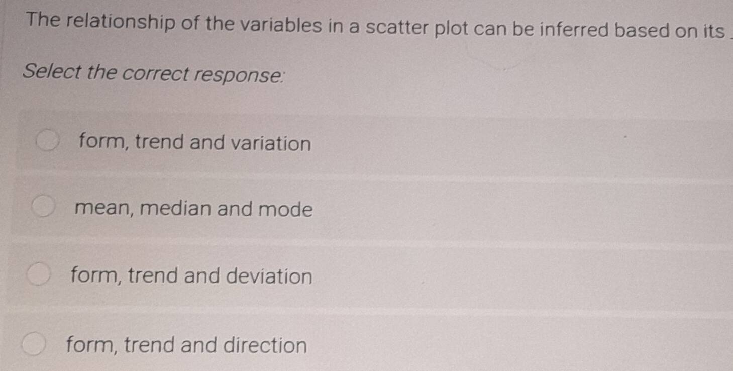 The relationship of the variables in a scatter plot can be inferred based on its
Select the correct response:
form, trend and variation
mean, median and mode
form, trend and deviation
form, trend and direction