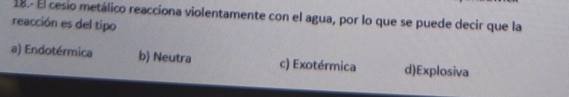 18.- El cesio metálico reacciona violentamente con el agua, por lo que se puede decir que la
reacción es del tipo
a) Endotérmica b) Neutra c) Exotérmica d)Explosiva