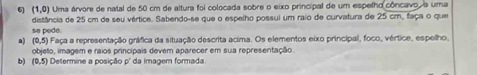 (1,0) Uma árvore de natal de 50 cm de altura foi colocada sobre o eixo principal de um espelho côncavo, a uma 
distância de 25 cm de seu vértice. Sabendo-se que o espelho possui um raio de curvatura de 25 cm, faça o que 
se pede. 
a) (0,5) a Faça a representação gráfica da situação descrita acima. Os elementos eixo principal, foco, vértice, espelho, 
objeto, imagem e raios principais devem aparecer em sua representação. 
b) (0,5) Determine a posição p' da imagem formada