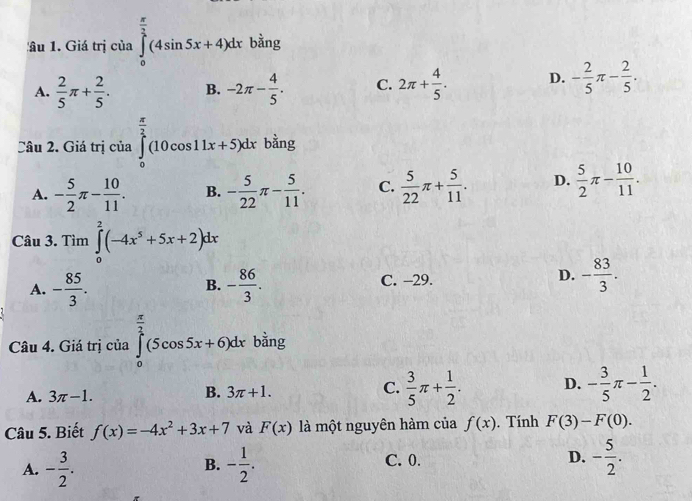 âu 1. Giá trị của ∈tlimits _0^((frac π)2)(4sin 5x+4)dx bằng
A.  2/5 π + 2/5 . B. -2π - 4/5 . C. 2π + 4/5 . D. - 2/5 π - 2/5 . 
Câu 2. Giá trị của ∈tlimits _0^((frac π)2)(10cos 11x+5)dx bằng
A. - 5/2 π - 10/11 . B. - 5/22 π - 5/11 . C.  5/22 π + 5/11 . D.  5/2 π - 10/11 . 
Câu 3. Tìm ∈tlimits _0^(2(-4x^5)+5x+2)dx
A. - 85/3 . - 86/3 . C. -29. D. - 83/3 . 
B.
Câu 4. Giá trị của ∈tlimits _0^((frac π)2)(5cos 5x+6)dx bằng
A. 3π -1.
B. 3π +1.
C.  3/5 π + 1/2 . D. - 3/5 π - 1/2 . 
Câu 5. Biết f(x)=-4x^2+3x+7 và F(x) là một nguyên hàm của f(x). Tính F(3)-F(0). 
A. - 3/2 . - 1/2 . C. 0. D. - 5/2 . 
B.