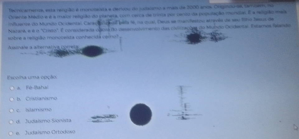 Techicamente, esta religião é monoteista e derivou do judaismo a mais de 2000 anos. Originou-se, também, no
Oriente Médio e é a maior religião do planeta, com cerca de trinta por cento da população mundial. É a religião mais
influente do Mundo Ocidental. Caractonica se pela fe, na qual, Deus se manifestou através de seu filho Jesus de
Nazaré, e é o "Cristo". É considerada o sola do desenvolvimento das civilizações do Mundo Ocidental. Estamos felando
sobre a religião monoteista conhecidá como?
Assínale a alternativa correta:
Escolha uma opção:
a. Fé-Bahai
b. Cristianismo
c. Islamismo
d. Judaísmo Sionista
e. Judaísmo Ortodoxo