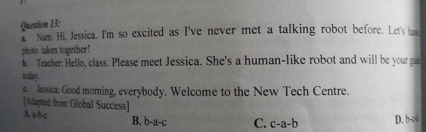 Nam: Hi, Jessica. I'm so excited as I've never met a talking robot before. Let's have
photo taken together!
b. Teacher: Hello, class. Please meet Jessica. She's a human-like robot and will be your guie
today.
c. Jessica: Good morning, everybody. Welcome to the New Tech Centre.
[Adapted from Global Success]
A. a-b-c C. c-a-b
B. b-a-c D. b-c-a