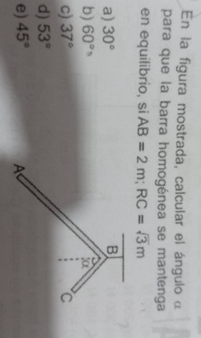 En la figura mostrada, calcular el ángulo α
para que la barra homogénea se mantenga
en equilibrio, si AB=2m; RC=sqrt(3)m
a) 30°
b) 60°
c) 37°
d) 53°
e) 45°