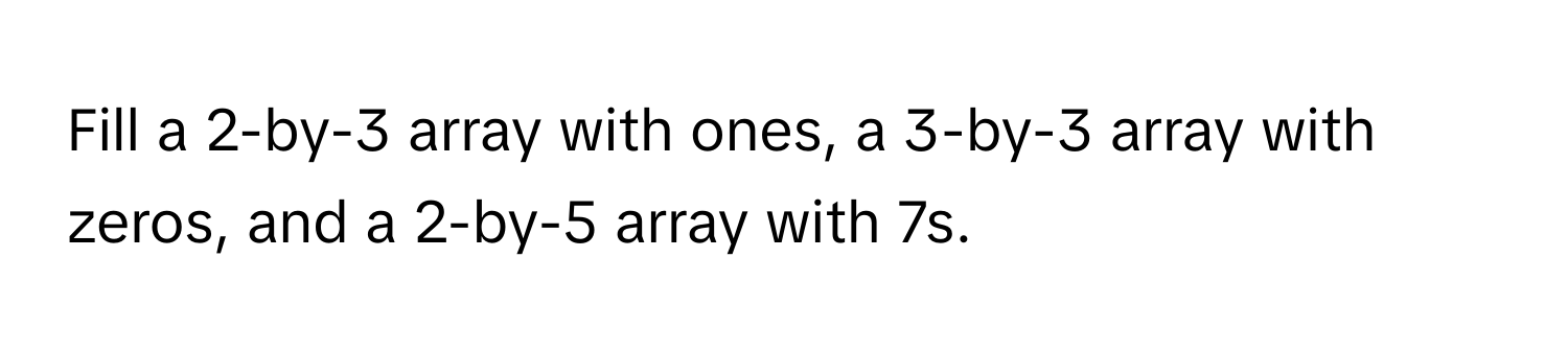 Fill a 2-by-3 array with ones, a 3-by-3 array with zeros, and a 2-by-5 array with 7s.