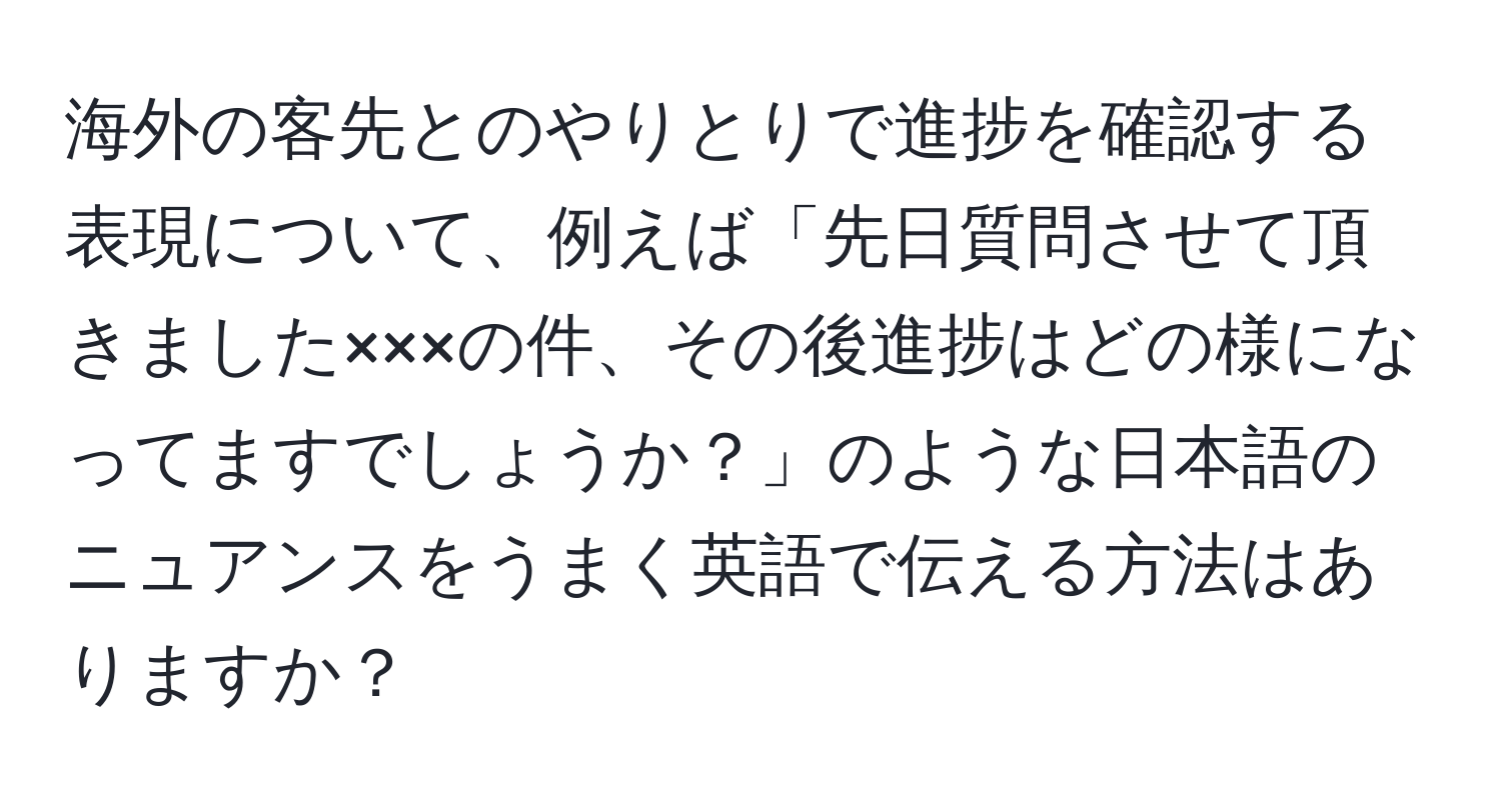 海外の客先とのやりとりで進捗を確認する表現について、例えば「先日質問させて頂きました×××の件、その後進捗はどの様になってますでしょうか？」のような日本語のニュアンスをうまく英語で伝える方法はありますか？