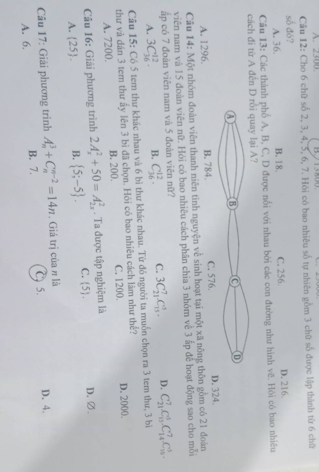 A. 2300. B./13800.
Câu 12: Cho 6 chữ số 2, 3, 4, 5, 6, 7. Hỏi có bao nhiêu số tự nhiên gồm 3 chữ số được lập thành từ 6 chữ
số đó?
A. 36. B. 18. C. 256. D. 216.
Câu 13: Các thành phố A, B, C, D được nối với nhau bởi các con đường như hình vẽ. Hỏi có bao nhiêu
cách đi từ A đế
A. 1296.324.
Câu 14: Một nhóm đoàn viên thanh niên tình nguyện về sinh hoạt tại một xã nông gồm có 21 đoàn
viên nam và 15 đoàn viên nữ. Hỏi có bao nhiêu cách phân chia 3 nhóm về 3 ấp để hoạt động sao cho mỗi
ấp có 7 đoàn viên nam và 5 đoàn viên nữ?
A. 3C_(36)^(12).
B. C_(36)^(12).
C. 3C_(21)^7.C_(15)^5.
D. C_(21)^7.C_(15)^5.C_(14)^7.C_(10)^5.
Câu 15: Có 5 tem thư khác nhau và 6 bì thư khác nhau. Từ đó người ta muốn chọn ra 3 tem thư, 3 bì
thư và dán 3 tem thư ấy lên 3 bì đã chọn. Hỏi có bao nhiêu cách làm như thế?
A. 7200. B. 200. C. 1200. D. 2000.
Câu 16: Giải phương trình 2A_x^(2+50=A_(2x)^2. Ta được tập nghiệm là
C.  5) . D. ∅.
A.  25 .
B.  5;-5 .
Câu 17: Giải phương trình A_n^3+C_n^(n-2)=14n. Giá trị của n là
C 5.
D. 4.
A. 6. B. 7.