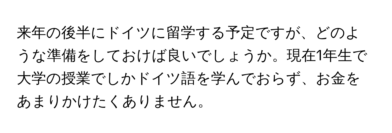 来年の後半にドイツに留学する予定ですが、どのような準備をしておけば良いでしょうか。現在1年生で大学の授業でしかドイツ語を学んでおらず、お金をあまりかけたくありません。