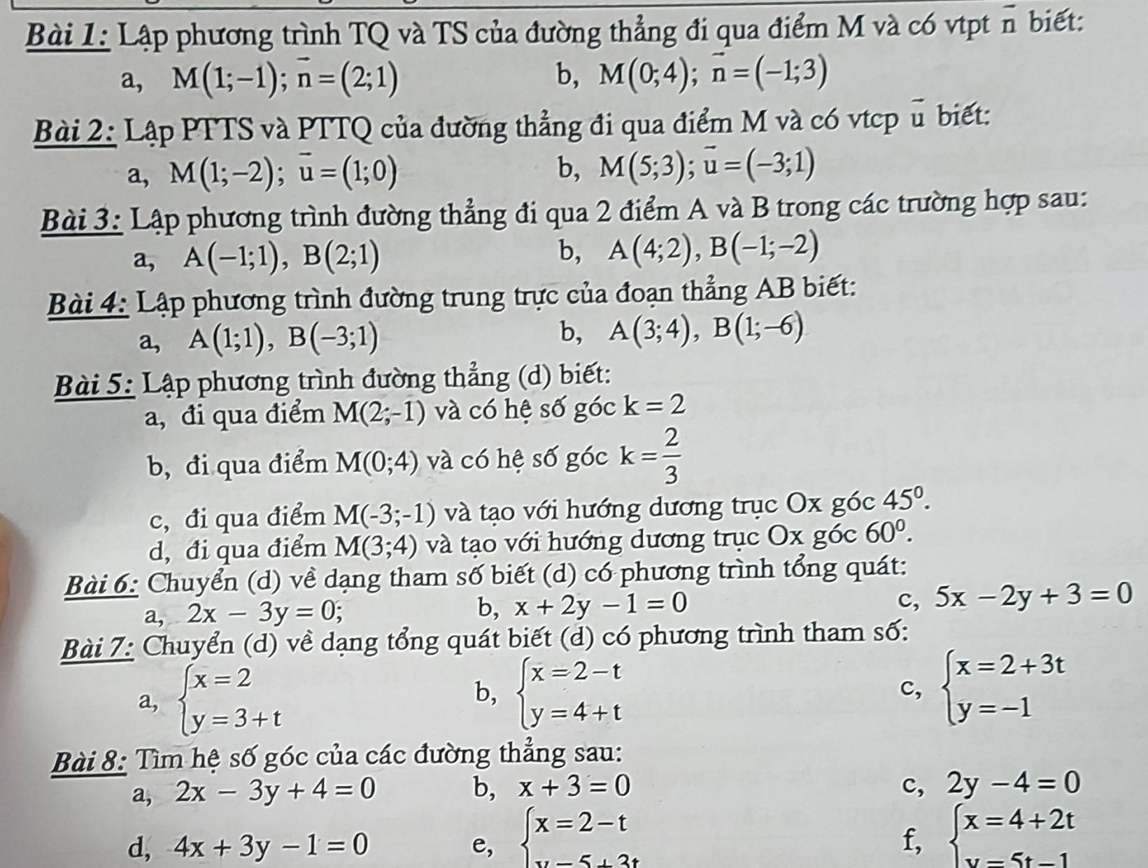 Lập phương trình TQ và TS của đường thẳng đi qua điểm M và có vtpt overline D biết:
a, M(1;-1);vector n=(2;1) b, M(0;4);vector n=(-1;3)
Bài 2: Lập PTTS và PTTQ của đường thẳng đi qua điểm M và có vtcp u biết:
a, M(1;-2);vector u=(1;0) b, M(5;3);overline u=(-3;1)
Bài 3: Lập phương trình đường thẳng đi qua 2 điểm A và B trong các trường hợp sau:
a, A(-1;1),B(2;1) b, A(4;2),B(-1;-2)
Bài 4: Lập phương trình đường trung trực của đoạn thẳng AB biết:
a, A(1;1),B(-3;1)
b, A(3;4),B(1;-6)
Bài 5: Lập phương trình đường thẳng (d) biết:
a, đi qua điểm M(2;-1) và có hệ số góc k=2
b, đi qua điểm M(0;4) và có hệ số góc k= 2/3 
c, đi qua điểm M(-3;-1) và tạo với hướng dương trục Ox góc 45°.
d, đi qua điểm M(3;4) và tạo với hướng dương trục Ox góc 60^0.
Bài 6: Chuyển (d) về dạng tham số biết (d) có phương trình tổng quát:
a. ^circ  2x-3y=0; b, x+2y-1=0 c, 5x-2y+3=0
Bài 7: Chuyển (d) về dạng tổng quát biết (d) có phương trình tham số:
a, beginarrayl x=2 y=3+tendarray.
b, beginarrayl x=2-t y=4+tendarray. beginarrayl x=2+3t y=-1endarray.
c,
Bài 8: Tìm hệ số góc của các đường thẳng sau:
a, 2x-3y+4=0 b, x+3=0 c, 2y-4=0
d, 4x+3y-1=0 e, beginarrayl x=2-t w-5+3tendarray. beginarrayl x=4+2t y=5t-1endarray.
f,