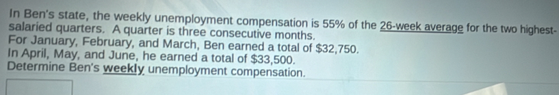 In Ben's state, the weekly unemployment compensation is 55% of the 26-week average for the two highest- 
salaried quarters. A quarter is three consecutive months. 
For January, February, and March, Ben earned a total of $32,750. 
In April, May, and June, he earned a total of $33,500. 
Determine Ben's weekly unemployment compensation.