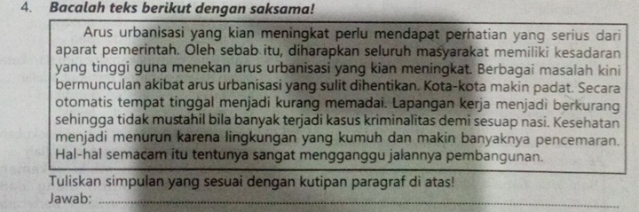 Bacalah teks berikut dengan saksama! 
Arus urbanisasi yang kian meningkat perlu mendapat perhatian yang serius dari 
aparat pemerintah. Oleh sebab itu, diharapkan seluruh masyarakat memiliki kesadaran 
yang tinggi guna menekan arus urbanisasi yang kian meningkat. Berbagai masalah kini 
bermunculan akibat arus urbanisasi yang sulit dihentikan. Kota-kota makin padat. Secara 
otomatis tempat tinggal menjadi kurang memadai. Lapangan kerja menjadi berkurang 
sehingga tidak mustahil bila banyak terjadi kasus kriminalitas demi sesuap nasi. Kesehatan 
menjadi menurun karena lingkungan yang kumuh dan makin banyaknya pencemaran. 
Hal-hal semacam itu tentunya sangat mengganggu jalannya pembangunan. 
Tuliskan simpulan yang sesuai dengan kutipan paragraf di atas! 
Jawab:_