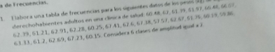 a de Frecuencias. 
1. Elabora una tabla de frecuencias para los siguientes datos de los pesos (22 a 
derechohabientes adultos en una clínica de salud: 60.48, 62, 61, 99, §1, 97, 6648, 66.67,
62. 39, 61.21, 62. 91, 62.28, 60.25, 67.41, 67.6, 67.38, 57.57, 67.67, 51.75, 66 35, 59.86
63.33, 61.2, 62.69, 67.23, 60.15. Considera 6 clases de amplitud qual ×2