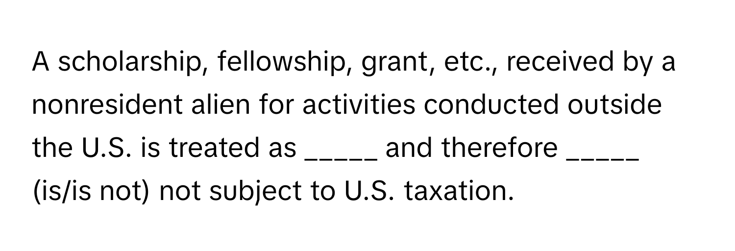 A scholarship, fellowship, grant, etc., received by a nonresident alien for activities conducted outside the U.S. is treated as _____ and therefore _____ (is/is not) not subject to U.S. taxation.