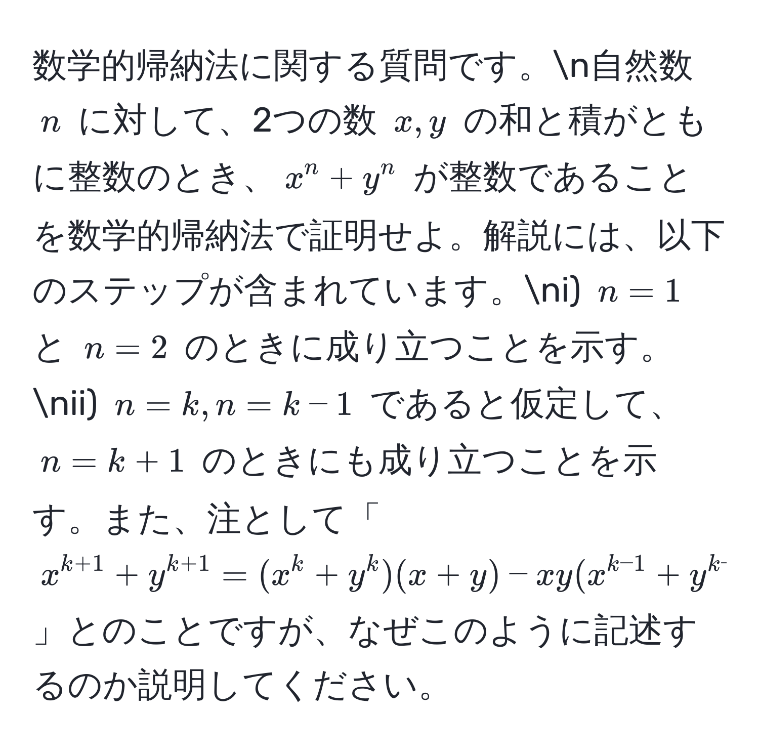 数学的帰納法に関する質問です。n自然数 $n$ に対して、2つの数 $x, y$ の和と積がともに整数のとき、$x^(n + y^n$ が整数であることを数学的帰納法で証明せよ。解説には、以下のステップが含まれています。ni) $n=1$ と $n=2$ のときに成り立つことを示す。nii) $n=k, n=k-1$ であると仮定して、$n=k+1$ のときにも成り立つことを示す。また、注として「$x^k+1) + y^(k+1) = (x^(k + y^k)(x + y) - xy(x^k-1) + y^(k-1))$」とのことですが、なぜこのように記述するのか説明してください。