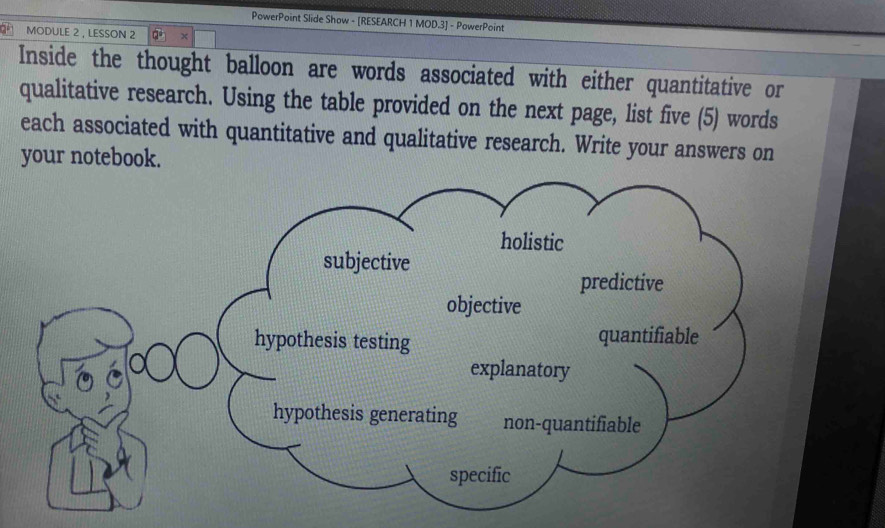 PowerPoint Slide Show - [RESEARCH 1 MOD.3] - PowerPoint 
MODULE 2 , LESSON 2 Q° 
Inside the thought balloon are words associated with either quantitative or 
qualitative research. Using the table provided on the next page, list five (5) words 
each associated with quantitative and qualitative research. Write your answers on 
your notebook.