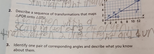 Describe a sequence of transformations that maps
△PQR onto △ STU
_ 
_ 
_ 
_ 
3. Identify one pair of corresponding angles and describe what you know 
about them.