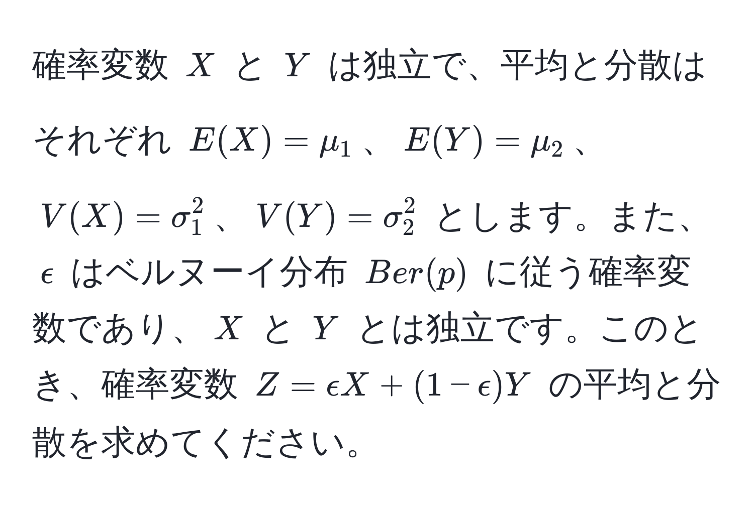 確率変数 $X$ と $Y$ は独立で、平均と分散はそれぞれ $E(X)=mu_1$、$E(Y)=mu_2$、$V(X)=sigma_1^2$、$V(Y)=sigma_2^2$ とします。また、$epsilon$ はベルヌーイ分布 $Ber(p)$ に従う確率変数であり、$X$ と $Y$ とは独立です。このとき、確率変数 $Z=epsilon X+(1-epsilon)Y$ の平均と分散を求めてください。