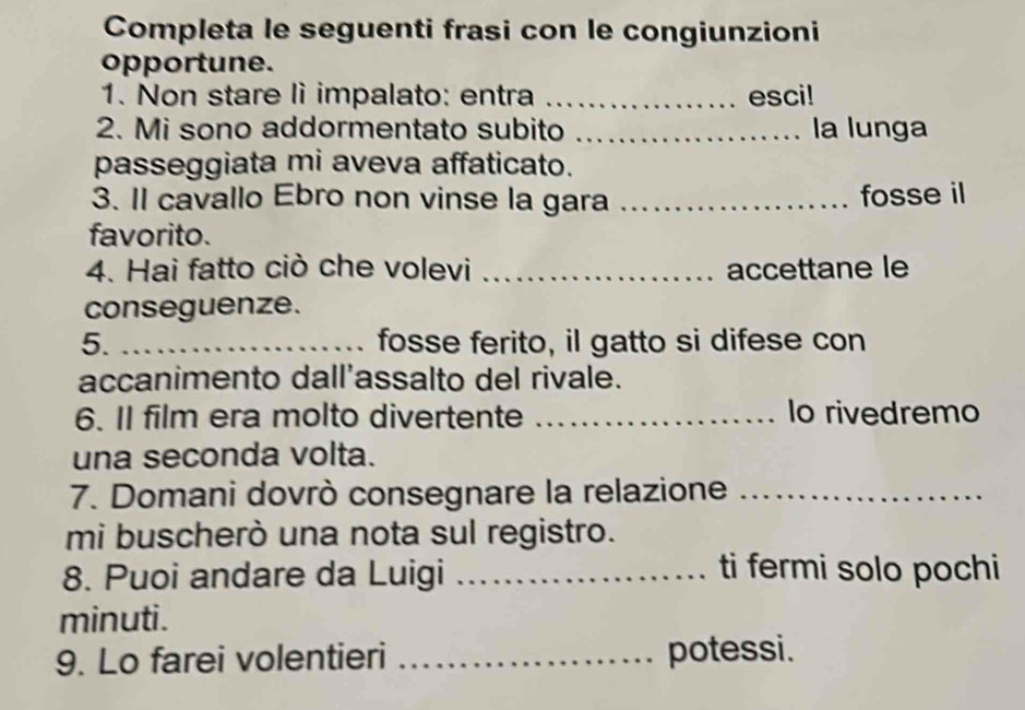 Completa le seguenti frasi con le congiunzioni 
opportune. 
1. Non stare li impalato: entra _esci! 
2. Mi sono addormentato subito _la lunga 
passeggiata mi aveva affaticato. 
3. Il cavallo Ebro non vinse la gara _fosse il 
favorito. 
4. Hai fatto ciò che volevi _accettane le 
conseguenze. 
5. _fosse ferito, il gatto si difese con 
accanimento dall'assalto del rivale. 
6. Il film era molto divertente _lo rivedremo 
una seconda volta. 
7. Domani dovrò consegnare la relazione_ 
mi buscherò una nota sul registro. 
8. Puoi andare da Luigi _ti fermi solo pochi 
minuti. 
9. Lo farei volentieri _potessi.