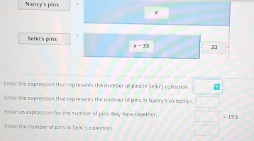 Nancy's pins
x
Seiki's pins
x-33 33
Enter the expression that represents the number of pins in Seiki's collection □ 
Enter the expression that represents the number of pirs in Nancy's collection. □ 
Enter an expression for the number of pins they have together. □ =153
Enter the number of pins in Seiki's collection □