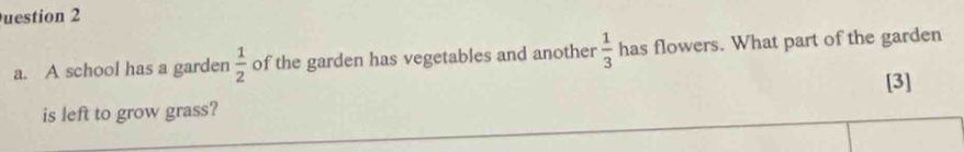 uestion 2 
a. A school has a garden  1/2  of the garden has vegetables and another  1/3  has flowers. What part of the garden 
[3] 
is left to grow grass?