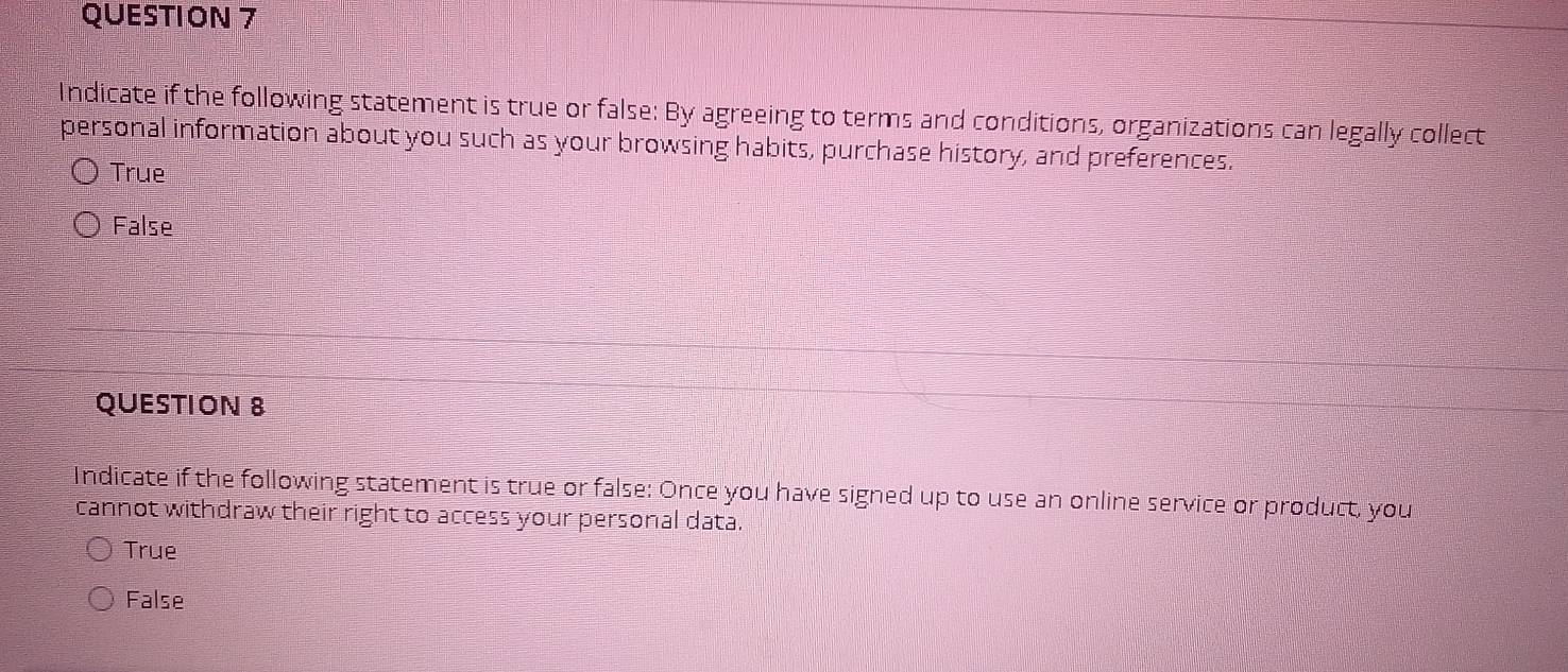 Indicate if the following statement is true or false: By agreeing to terms and conditions, organizations can legally collect
personal information about you such as your browsing habits, purchase history, and preferences.
True
False
QUESTION 8
Indicate if the following statement is true or false: Once you have signed up to use an online service or product, you
cannot withdraw their right to access your personal data.
True
False