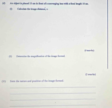 An object is placed 15 cm in front of a converging lens with a focal length 10 cm. 
(1) Calculats the icage distance, v. 
(4 marks) 
(ii) Determine the magnification of the image formed. 
(2 marks) 
(iii) State the nature and position of the image formed. 
_ 
_ 
_ 
_