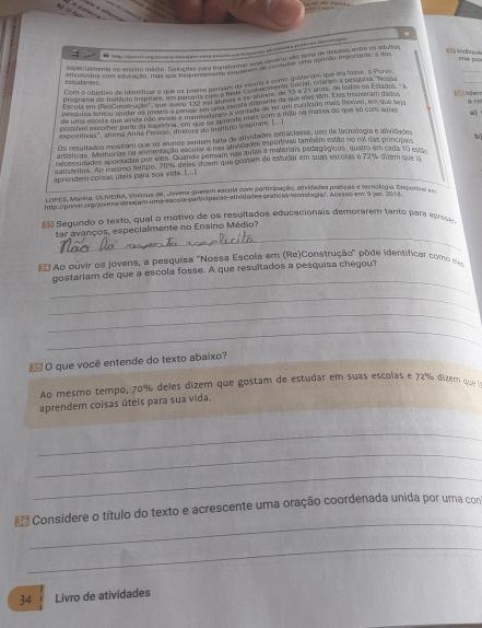 BO A palevra
  
: e hep osonór orp jovers desjaraa cocvs paricia acan an idades prei as bas oiqa
mè pū
_
cogncialmente no ansino médio. Selações cora trantornal esa canário são tema da demsmn tantos adultoa
_
affeblvidos com educação 180, Edluções para trandernal em do comsutar uma epimão importaras: a dos
Com o objetivo de idersificar o que os jovena perum da escoia e como gesfariam que eta fema, o Perve
coñudantes
programa de Tageuto meste C que t Jovens penaum  conter memo locru, enamen a pescuna Ness
Esont em (RelCamnco'a u parcala El  uma a ex Mumae de 13 a 21 anas de ted0a en Esades 'A
Desquisa tentou audar os jovans a presan em uma saceta dremnte da que mês 18m. Eles hscatram dados 13 ldem
de uma escole que ada ruo exsna a  e corstam a ventade de eer um corrícuo mais fexoan, em que sero
possfel excomner pare da suveória, em que ee anmsde mais com a mão no messa do que ao com ams
exposilhas", atima Anna Perdo, dietera do Instítuo Inspirai. (.. ] a)
Os resultados mostram que os alunos senter talta de alividades eraciaase, uso de tecnología e alividados
amsticas 'Aalhortas no alimertação escolar e nas atividodes esportivas também estão no roi das prncípeio bì
necessidadas apontadas por mes. Guanda persam nas aulas e miverais pedagógicos, quatro em cada 10 esta
satistetas. Ao mesmo tempe, 70% deles duem que gostam de estudar em suas escolas e 72% farm que a
aprandem corssa úteis para sua vida. (..)
LOPES, Marina, OLIMERA, Vinícius de. Jovens querem escula com particicação, eqxizades príscas e tecnoloo a Disporiva 
hitp:e pona org/Jovena desejam uma-escola-participação afiidades práticos tecnologia'. Acesso em 9 lao. 2019.
Segundo o texto, qual o motivo de os resultados educacionais demorarem tanto para apre_
_
tar avanços, especialmente no Ensino Médio?
E# Ao cuvir os jovens, a pesquisa ''Nossa Escola em (Re)Construção' pôde identificar como ee
_
gostariam de que a escola fosse. A que resultados a pesquisa chegou?
_
_
_
 O que você entende do texto abaixo?
Ao mesmo tempo, 70% deles dizem que gostam de estudar em suas escolas e 72% dizem que 
aprendem coisas úteis para sua vida.
_
_
_
_
* Considere o título do texto e acrescente uma oração coordenada unida por uma com
_
34 Livro de atividades