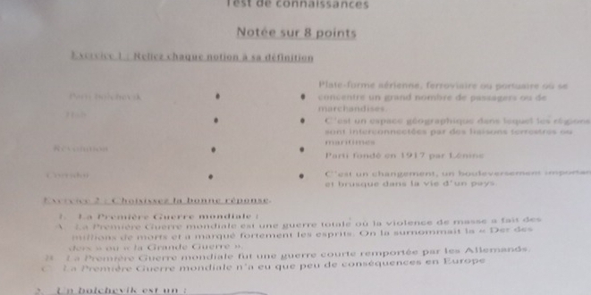 Têst de connaissances 
Notée sur 8 points 
Excrvice 1 : Reliez chaque notion à sa définition 
Plate-forme aérienne, ferroviaire ou portuaire ou se 
Pa b?chov k concentre un grand nombre de pasaagers ou de 
marchandises. 
C''est un espace géographique dans lequel les régions 
sont interconnectées par des lisisons terrestres ou 
mantimes 
：いmon Parti fondé en 1917 par Lénine 
Corsu C''est un changement, un bouleversement imporan 
et brusque dans la vie d° un pays 
* vrvice 2 : Choisissez la bonne réponse 
2 L a Première Guerre mondiale : 
A La Première Cuerre mondiale est une guerre totale où la violence de masse a fait des 
milions de morts et a marqué fortement les esprits. On la surnommait la « Der des 
r o « l a Grande C uer e 
2 L a Première Guerre mondiale fut une guerre courte remportée par les Allemands. 
L a Première Cuerre mondiale n'a eu que peu de conséquences en Europe 
Un bolchevik est un :