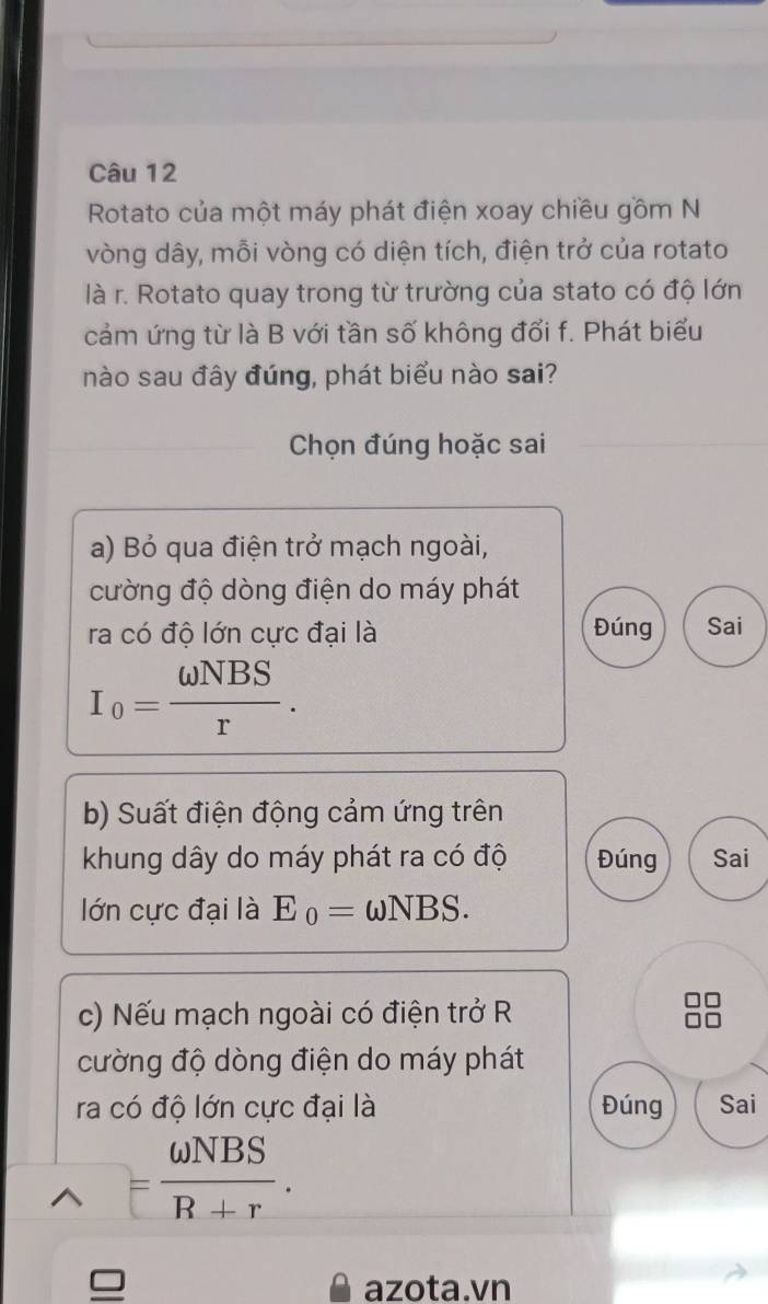 Rotato của một máy phát điện xoay chiều gồm N 
vòng dây, mỗi vòng có diện tích, điện trở của rotato 
là r. Rotato quay trong từ trường của stato có độ lớn 
cảm ứng từ là B với tần số không đổi f. Phát biểu 
nào sau đây đúng, phát biểu nào sai? 
Chọn đúng hoặc sai 
a) Bỏ qua điện trở mạch ngoài, 
cường độ dòng điện do máy phát 
ra có độ lớn cực đại là Đúng Sai
I_0= omega NBS/r . 
b) Suất điện động cảm ứng trên 
khung dây do máy phát ra có độ Đúng Sai 
lớn cực đại là E_0=omega NBS. 
c) Nếu mạch ngoài có điện trở R 
cường độ dòng điện do máy phát 
ra có độ lớn cực đại là Đúng Sai
= omega NBS/R+r . 
azota.vn