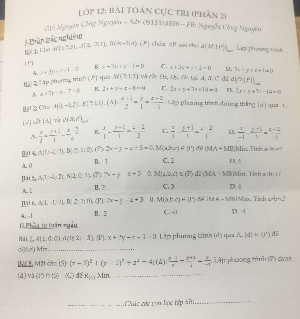 LớP 12: BÀI TOÁN CựC TRị (phần 2)
GV: Nguyễn Công Nguyên ~ Sdt: 0913358850 - FB: Nguyễn Công Nguyên
I.Phần trắc nghiêm
Bài 1: Cho M(1;2;3),A(2;-2;3),B(4;-3;4). (P) chứa AB sao cho d(M;(P)) _. Lập phương trình
(P).
A. x+3y+z+1=0 B. x+3y+z-1=0 C. x+3y+z+2=0 D. 3x+y+z+1=0
Bài 2: Lập phương trình (P) qua M(2;1;3) và cắt Ox, Oy, Oz tại A, B, C đế d(O;(P))_max.
A. x+2y+z-7=0 B. 2x+y+z-8=0 C. 2x+y+3z+14=0 D. 2x+y+3z-14=0
Bài 3: Cho A(0;-1;2),B(2;1;1),(△ ): (x+1)/2 = y/1 = (z-2)/-1 . Lập phương trình đường thắng (d) qua A,
(d) cắt (Δ) và d(B;d)_max.
A.  x/3 = (y+1)/1 = (z-2)/4  B.  x/1 = (y+1)/1 = (z-2)/5  C.  x/1 = (y+1)/1 = (z-2)/1  D.  x/-1 = (y+1)/1 = (z-2)/-1 
Bài 4. A(1;-1;2),B(-2;1;0) , (P): 2x-y-z+3=0.M(a,b,c)∈ (P) đe (MA+MB) )Min. Tính a+b+c 7
C. 2
A. 0 B. - 1 D. 4
Bài 5. A(1;-1;2),B(2;0;1), , (P): 2x-y-z+3=0.M(a,b,c)∈ (P) để (MA+MB) Min. Tính a+b+c 2
A. 1
B. 2 C. 3 D. 4
Bài 6. A(1;-1;2),B(-2;1;0),(P):2x-y-z+3=0.M(a,b,c)∈ (P) để |MA - MB|Max. Tính a+b+c
A. -1 B. -2 C. -3 D. -4
II.Phần tự luân ngắn
Bài 7. A(1;0;0),B(0;2;-3) , (P): x+2y-z-1=0 0. Lập phương trình (d) qua A, (d) ⊂ (P) để
d(B,d) Min
_
Bài 8. Mặt cầu (S): (x-3)^2+(y-1)^2+z^2=4;(Δ):  (x-1)/2 = (y+1)/1 = z/-1 . Lập phương trình (P) chứa
(Δ) và  (P) n(S)=(C) để R_(C) Min_
_Chúc các con học tập tốt!_
