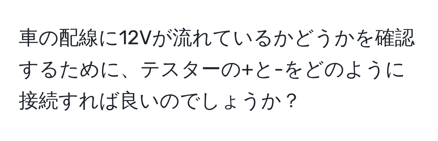 車の配線に12Vが流れているかどうかを確認するために、テスターの+と-をどのように接続すれば良いのでしょうか？