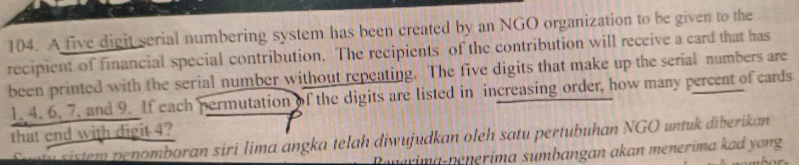 A five digit serial numbering system has been created by an NGO organization to be given to the 
recipient of financial special contribution. The recipients of the contribution will receive a card that has 
been printed with the serial number without repeating. The five digits that make up the serial numbers are
1. 4. 6. 7. and 9. If each permutation of the digits are listed in increasing order, how many percent of cards 
that end with digit 4? 
Sugty sistem penomboran siri lima angka telah diwujudkan oleh satu pertubuhan NGO untuk diberikan 
R im pen erim a sumbangan akan menerima kad y ang