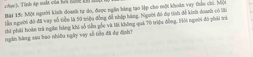 chục). Tính áp suất của hơi nước kh lệ độ 
Bài 15: Một người kinh doanh tự do, được ngân hàng tạo lập cho một khoản vay thấu chi. Một 
lần người đó đã vay số tiền là 50 triệu đồng để nhập hàng. Người đó dự tính để kinh doanh có lãi 
thì phải hoàn trả ngân hàng khi số tiền gốc và lãi không quá 70 triệu đồng. Hỏi người đó phải trả 
ngân hàng sau bao nhiêu ngày vay số tiền đã dự định?