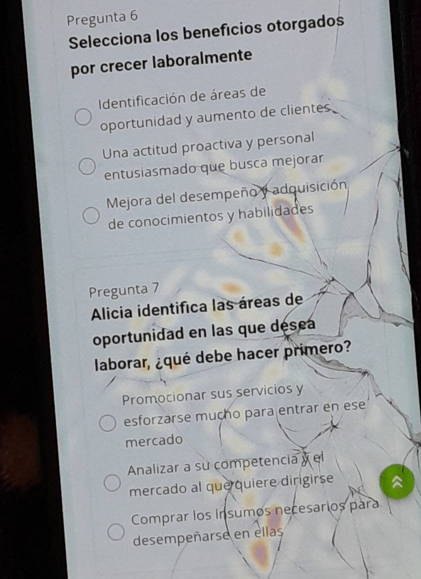 Pregunta 6
Selecciona los benefícios otorgados
por crecer laboralmente
Identificación de áreas de
oportunidad y aumento de clientes
Una actitud proactiva y personal
entusiasmado que busca mejorar
Mejora del desempeño y adquisición
de conocimientos y habilidades
Pregunta 7
Alicia identifica las áreas de
oportunidad en las que désea
laborar, ¿qué debe hacer primero?
Promocionar sus servicios y
esforzarse muçho para entrar en ese
mercado
Analizar a su competencia y el
mercado al que quiere dirigirse
Comprar los ínsumos necesarios para
desempeñarse en ellas