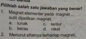 Pilihlah salah satu jawaban yang benar!
1. Magnet elementer pada magnet ...
sulit dijadikan magnet.
a. lunak c. lentur
b. keras d. nikel
2. Menurut sifatnya terhadap magnet,