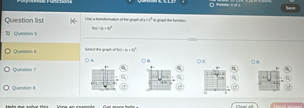 Polynomial Functions Question 6, 5.1.27 Points: 0 of 1
Save
Question list Use a transformation of the graph of y=x^4 to graph the function.
f(x)=(x+8)^4
Question 5
Question 6
Select the graph of f(x)=(x+8)^4.
A.
B.
C.
D.

Question 7
121 -? 
Question 8
11°(0,-8)
Heln me solve this View an example Get more heln Clear all